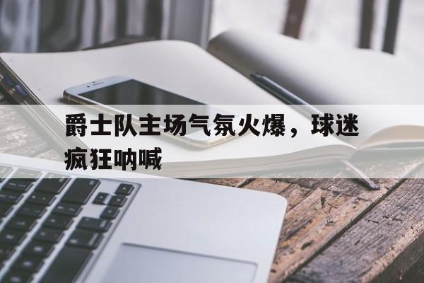 爵士队主场气氛火爆，球迷疯狂呐喊