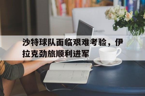 关于沙特球队面临艰难考验，伊拉克劲旅顺利进军的信息