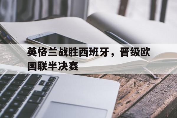 英格兰战胜西班牙，晋级欧国联半决赛的简单介绍
