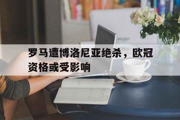罗马遭博洛尼亚绝杀，欧冠资格或受影响