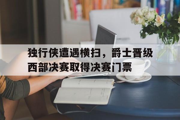 关于独行侠遭遇横扫，爵士晋级西部决赛取得决赛门票的信息