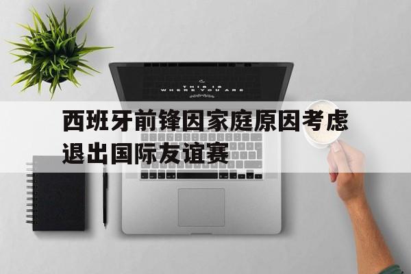 包含西班牙前锋因家庭原因考虑退出国际友谊赛的词条