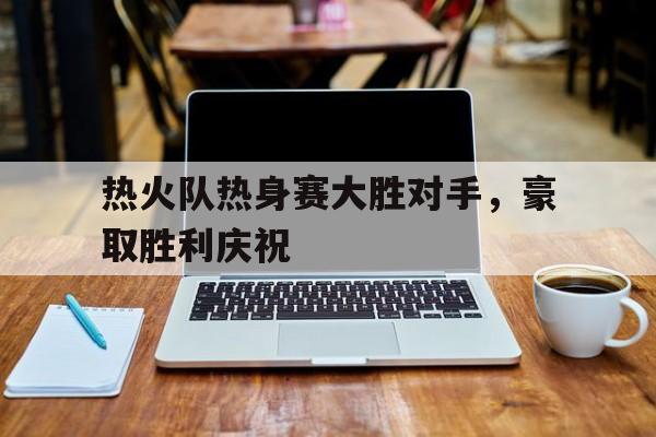 热火队热身赛大胜对手,豪取胜利庆祝的简单介绍