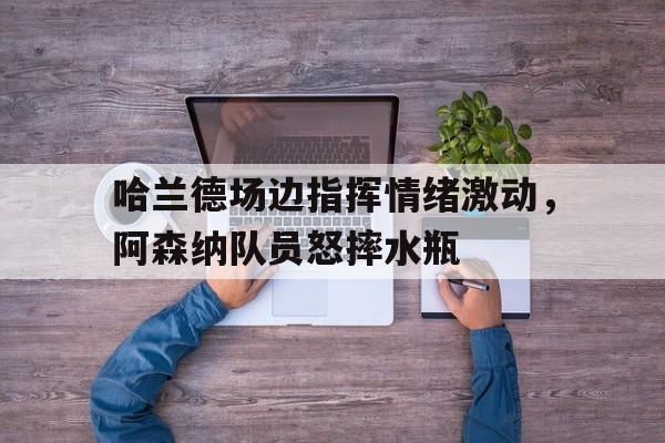 哈兰德场边指挥情绪激动，阿森纳队员怒摔水瓶哈兰德足球视频
