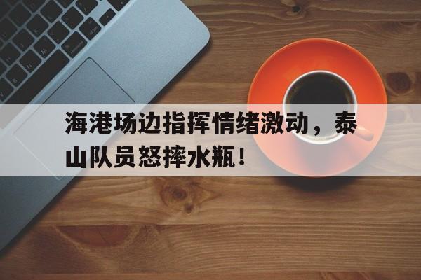 海港场边指挥情绪激动，泰山队员怒摔水瓶！