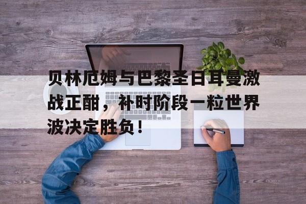 贝林厄姆与巴黎圣日耳曼激战正酣，补时阶段一粒世界波决定胜负！