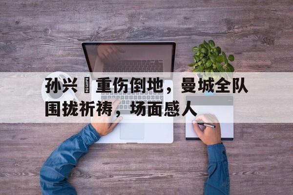 孙兴慜重伤倒地，曼城全队围拢祈祷，场面感人孙兴原型孙小果有多可怕
