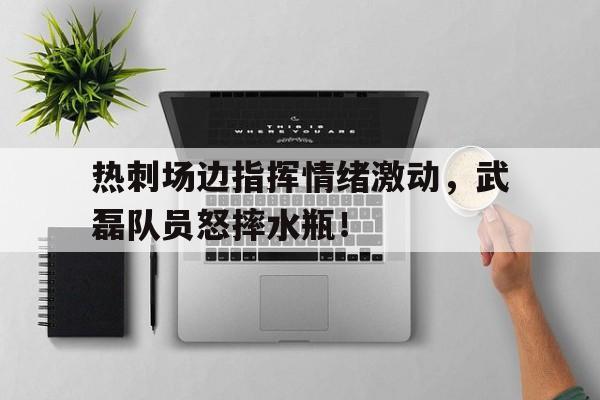 热刺场边指挥情绪激动，武磊队员怒摔水瓶！