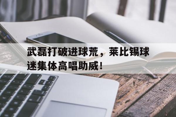 武磊打破进球荒，莱比锡球迷集体高唱助威！