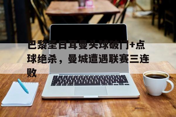 巴黎圣日耳曼头球破门+点球绝杀，曼城遭遇联赛三连败巴黎圣日耳曼曼城欧冠