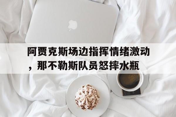 阿贾克斯场边指挥情绪激动，那不勒斯队员怒摔水瓶阿贾克斯队长天乐